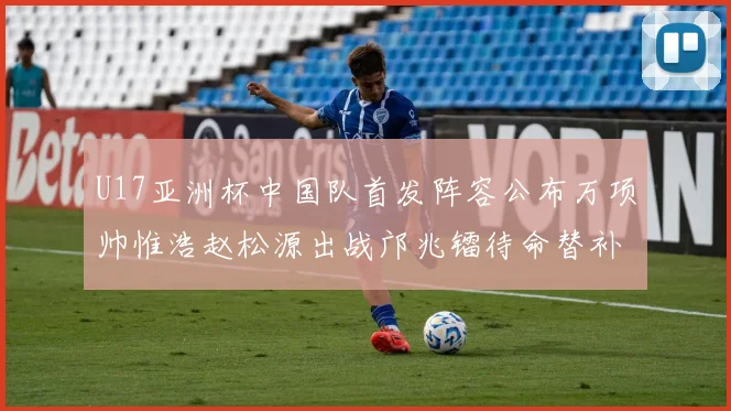 U17亚洲杯中国队首发阵容公布万项帅惟浩赵松源出战邝兆镭待命替补