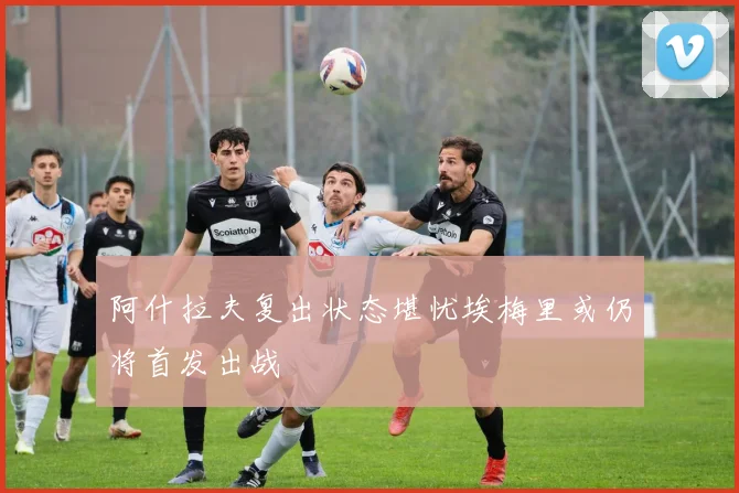 阿什拉夫复出状态堪忧埃梅里或仍将首发出战