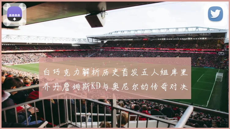 白巧克力解析历史首发五人组库里乔丹詹姆斯KD与奥尼尔的传奇对决与影响