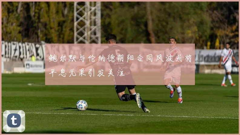 鲍尔默与伦纳德阴阳合同风波或将平息无果引发关注