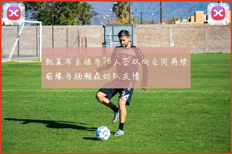 凯莱布乐福与76人签双向合同再续前缘与杨瀚森的队友情