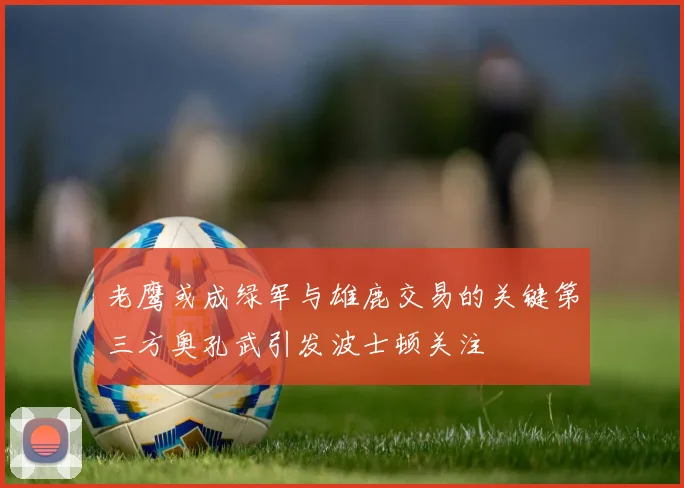老鹰或成绿军与雄鹿交易的关键第三方奥孔武引发波士顿关注