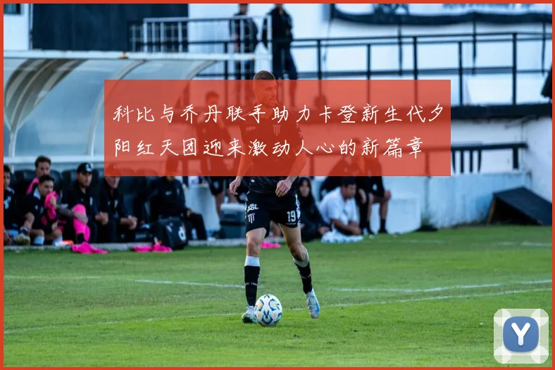 科比与乔丹联手助力卡登新生代夕阳红天团迎来激动人心的新篇章