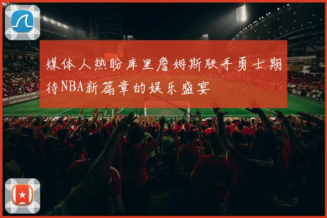 媒体人热盼库里詹姆斯联手勇士期待NBA新篇章的娱乐盛宴
