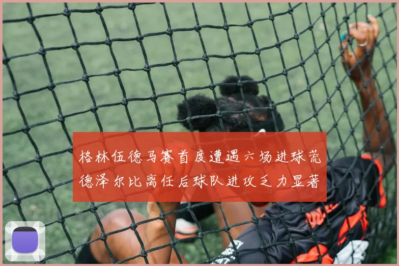 格林伍德马赛首度遭遇六场进球荒德泽尔比离任后球队进攻乏力显著