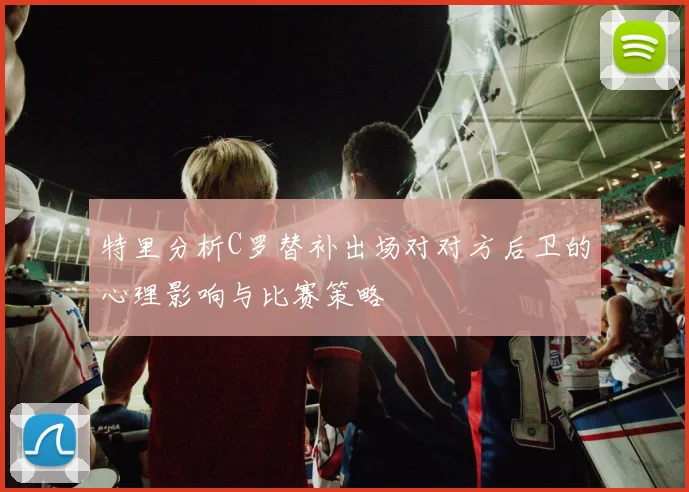 特里分析C罗替补出场对对方后卫的心理影响与比赛策略