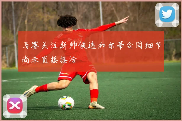 马赛关注新帅候选加尔蒂合同细节尚未直接接洽