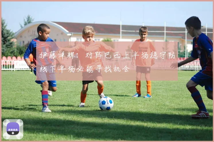 伊藤洋辉：对阵巴西上半场稳守防线下半场必能寻找机会