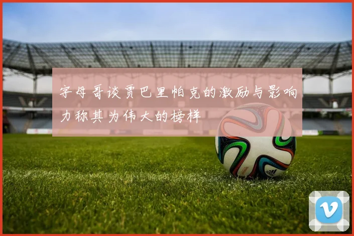 字母哥谈贾巴里帕克的激励与影响力称其为伟大的榜样
