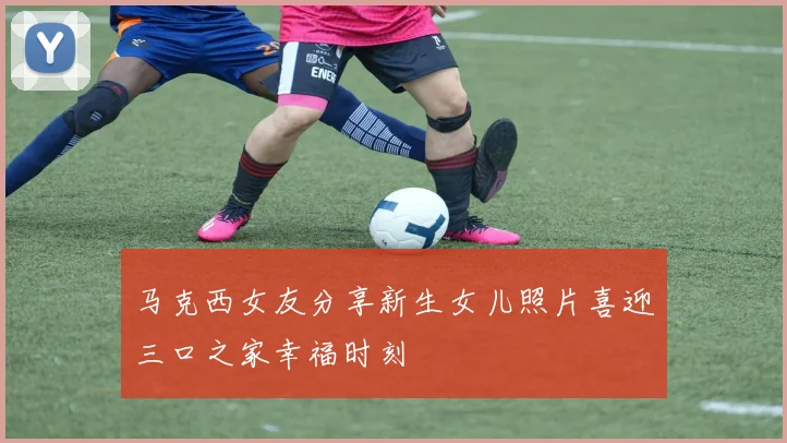 马克西女友分享新生女儿照片喜迎三口之家幸福时刻