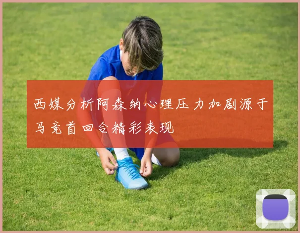 西媒分析阿森纳心理压力加剧源于马竞首回合精彩表现