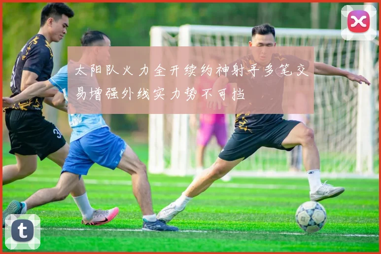 太阳队火力全开续约神射手多笔交易增强外线实力势不可挡