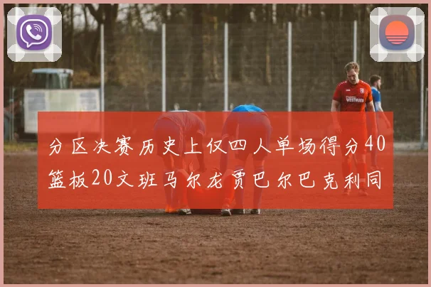 分区决赛历史上仅四人单场得分40篮板20文班马尔龙贾巴尔巴克利同台竞技