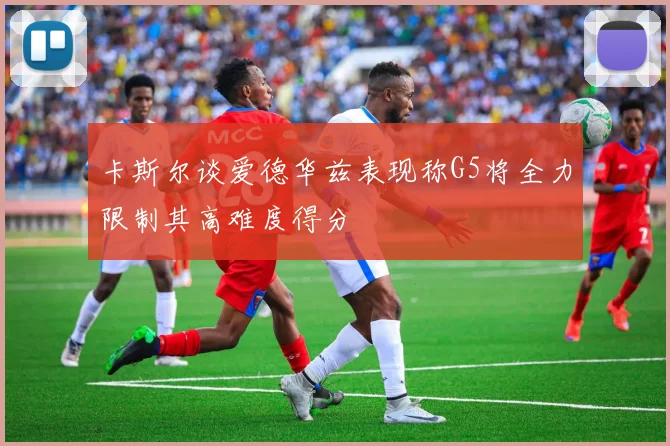 卡斯尔谈爱德华兹表现称G5将全力限制其高难度得分