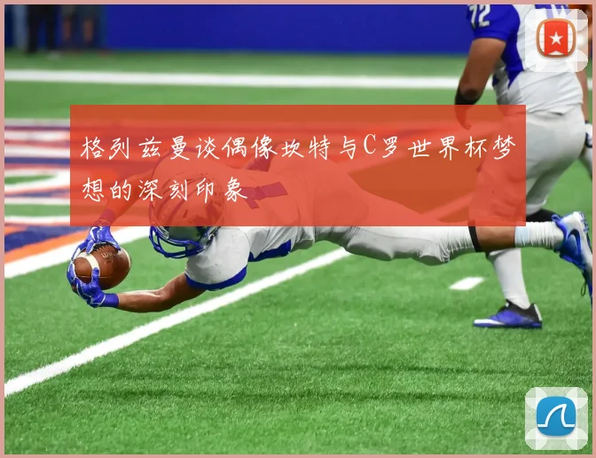 格列兹曼谈偶像坎特与C罗世界杯梦想的深刻印象