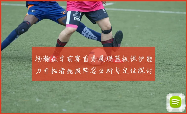 杨瀚森季前赛首秀展现篮板保护能力开拓者轮换阵容分析与定位探讨