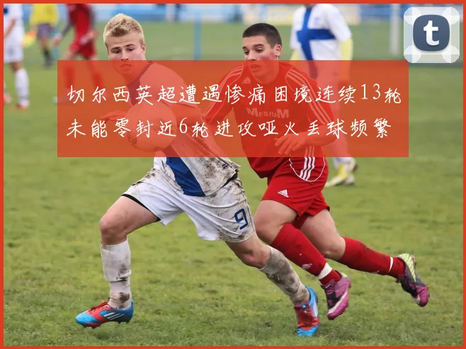 切尔西英超遭遇惨痛困境连续13轮未能零封近6轮进攻哑火丢球频繁