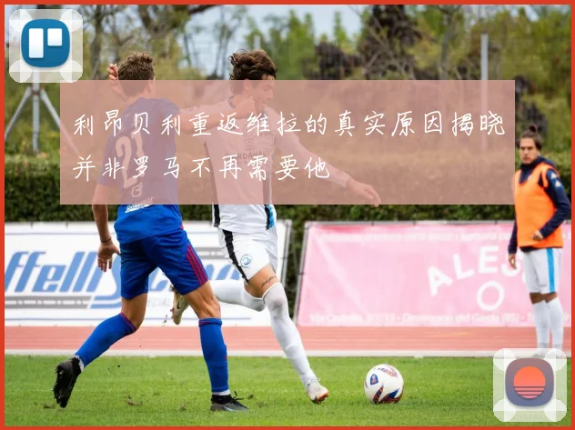 利昂贝利重返维拉的真实原因揭晓并非罗马不再需要他