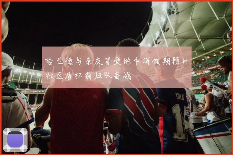 哈兰德与亲友享受地中海假期预计社区盾杯前归队备战