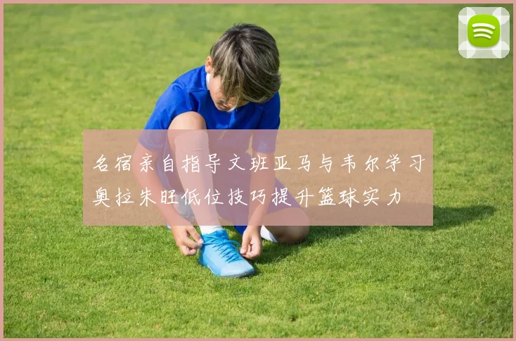 名宿亲自指导文班亚马与韦尔学习奥拉朱旺低位技巧提升篮球实力