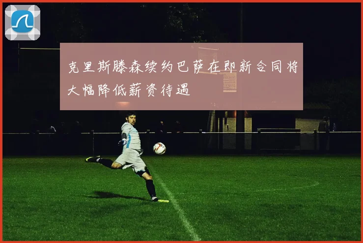 克里斯滕森续约巴萨在即新合同将大幅降低薪资待遇