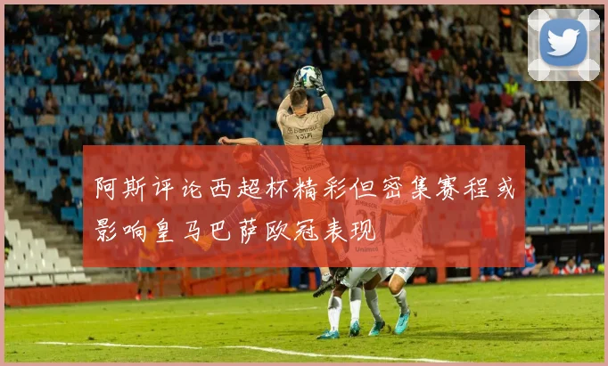 阿斯评论西超杯精彩但密集赛程或影响皇马巴萨欧冠表现