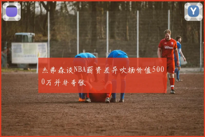杰弗森谈NBA薪资差异吹杨价值5000万并非夸张
